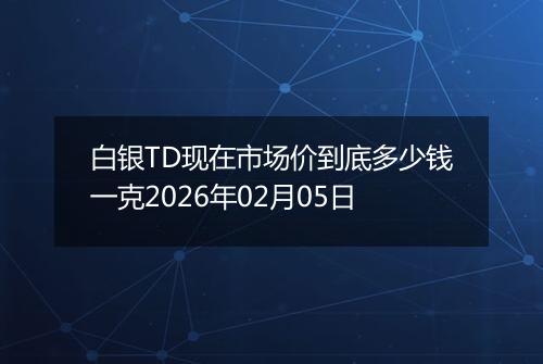 白银TD现在市场价到底多少钱一克2026年02月05日