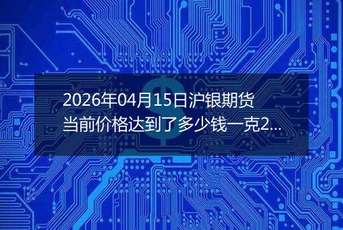 2026年04月15日沪银期货当前价格达到了多少钱一克2026年04月15日