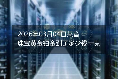 2026年03月04日莱音珠宝黄金铂金到了多少钱一克