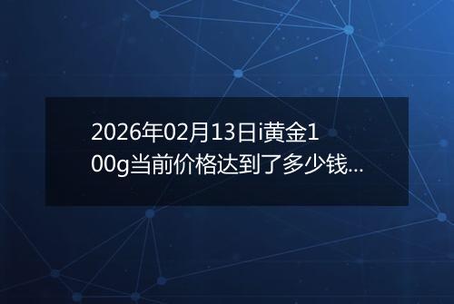 2026年02月13日i黄金100g当前价格达到了多少钱一克2026年02月13日