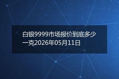 白银9999市场报价到底多少一克2026年05月11日