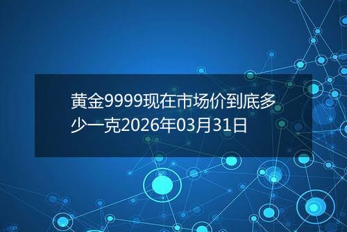 黄金9999现在市场价到底多少一克2026年03月31日