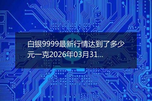 白银9999最新行情达到了多少元一克2026年03月31日