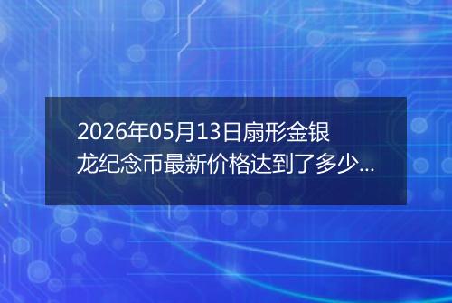 2026年05月13日扇形金银龙纪念币最新价格达到了多少元一个