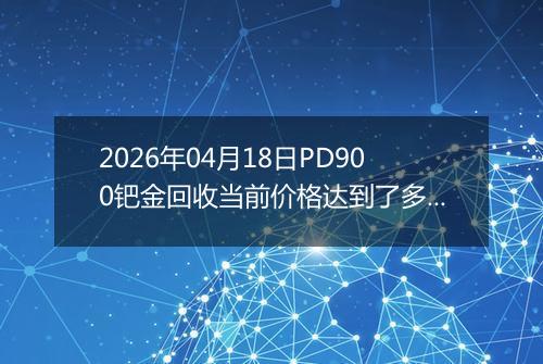 2026年04月18日PD900钯金回收当前价格达到了多少元一克2026年04月18日