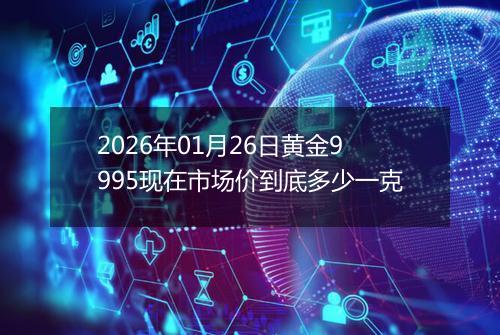 2026年01月26日黄金9995现在市场价到底多少一克