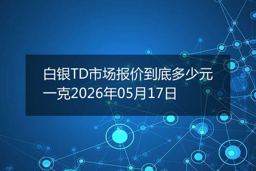 白银TD市场报价到底多少元一克2026年05月17日