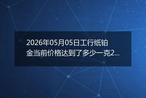 2026年05月05日工行纸铂金当前价格达到了多少一克2026年05月05日