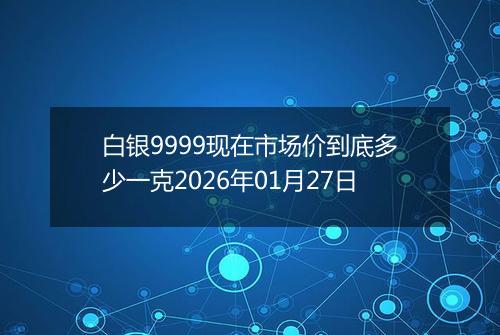 白银9999现在市场价到底多少一克2026年01月27日