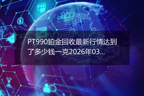 PT990铂金回收最新行情达到了多少钱一克2026年03月09日