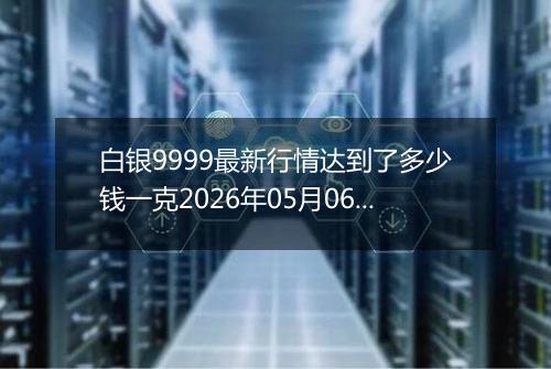 白银9999最新行情达到了多少钱一克2026年05月06日