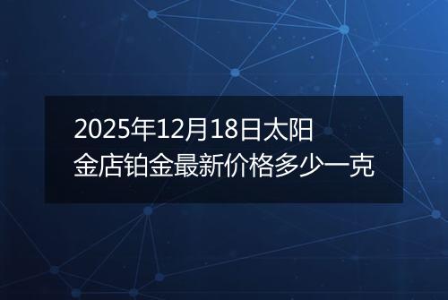 2025年12月18日太阳金店铂金最新价格多少一克