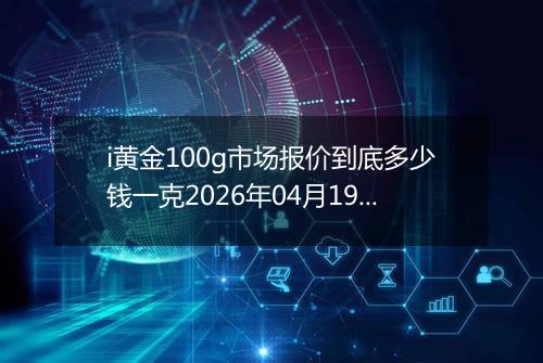 i黄金100g市场报价到底多少钱一克2026年04月19日