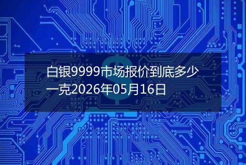白银9999市场报价到底多少一克2026年05月16日