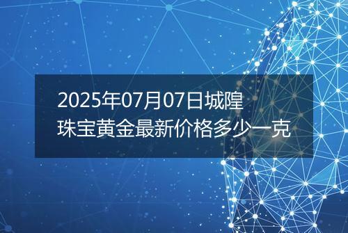 2025年07月07日城隍珠宝黄金最新价格多少一克