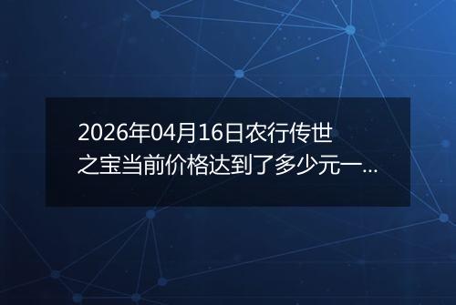 2026年04月16日农行传世之宝当前价格达到了多少元一克2026年04月16日
