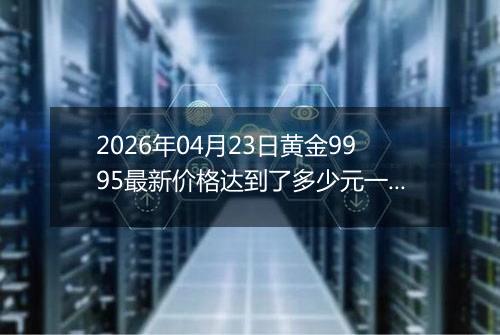 2026年04月23日黄金9995最新价格达到了多少元一克