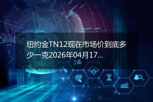 纽约金TN12现在市场价到底多少一克2026年04月17日