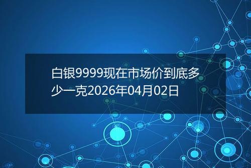 白银9999现在市场价到底多少一克2026年04月02日