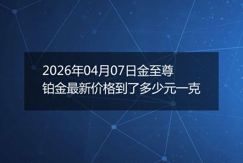 2026年04月07日金至尊铂金最新价格到了多少元一克