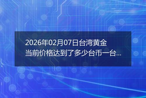 2026年02月07日台湾黄金当前价格达到了多少台币一台两2026年02月07日