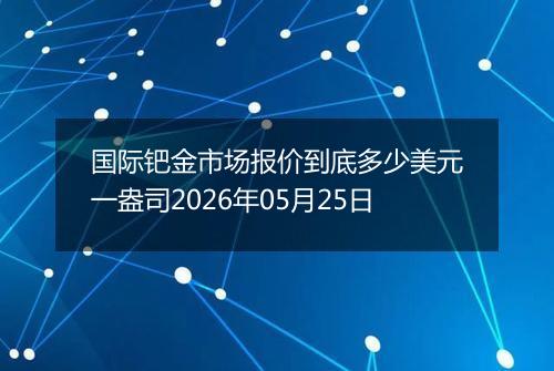 国际钯金市场报价到底多少美元一盎司2026年05月25日
