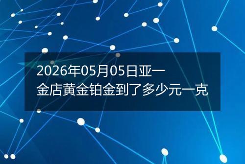 2026年05月05日亚一金店黄金铂金到了多少元一克