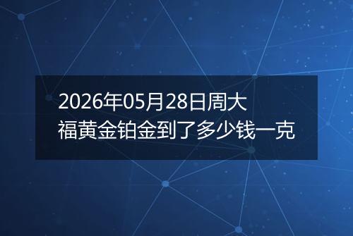 2026年05月28日周大福黄金铂金到了多少钱一克