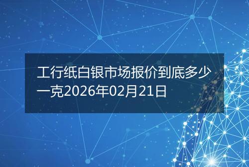 工行纸白银市场报价到底多少一克2026年02月21日