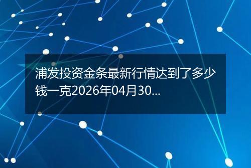 浦发投资金条最新行情达到了多少钱一克2026年04月30日
