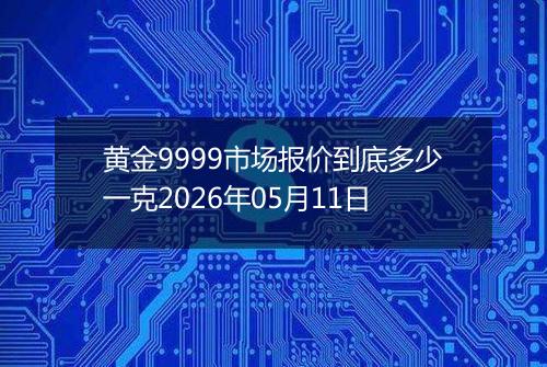 黄金9999市场报价到底多少一克2026年05月11日