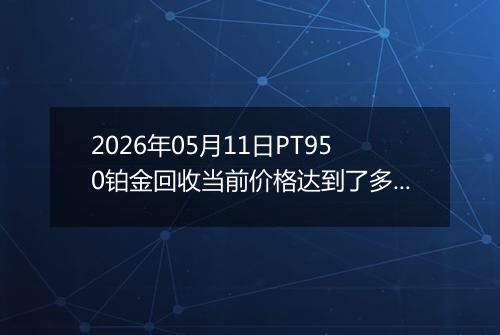 2026年05月11日PT950铂金回收当前价格达到了多少钱一克2026年05月11日