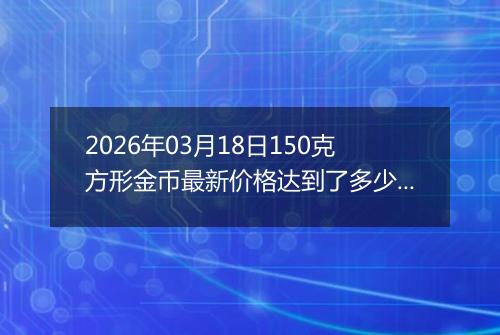 2026年03月18日150克方形金币最新价格达到了多少元一个