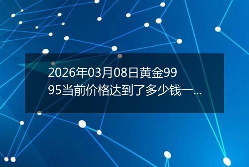 2026年03月08日黄金9995当前价格达到了多少钱一克2026年03月08日