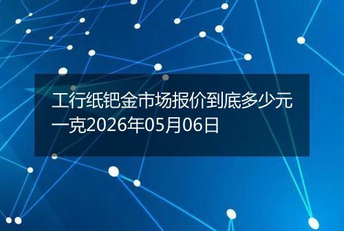 工行纸钯金市场报价到底多少元一克2026年05月06日