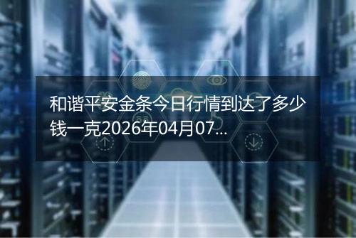 和谐平安金条今日行情到达了多少钱一克2026年04月07日