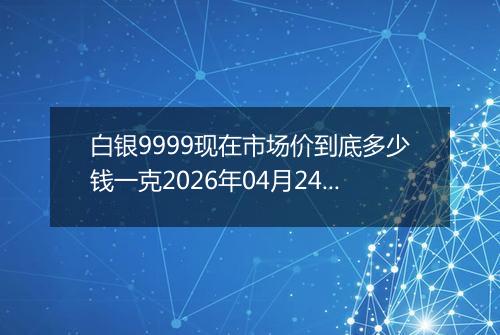 白银9999现在市场价到底多少钱一克2026年04月24日