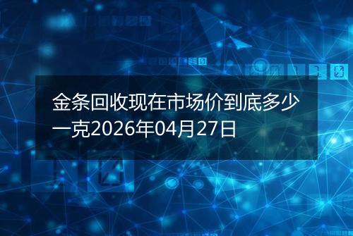 金条回收现在市场价到底多少一克2026年04月27日