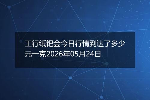 工行纸钯金今日行情到达了多少元一克2026年05月24日