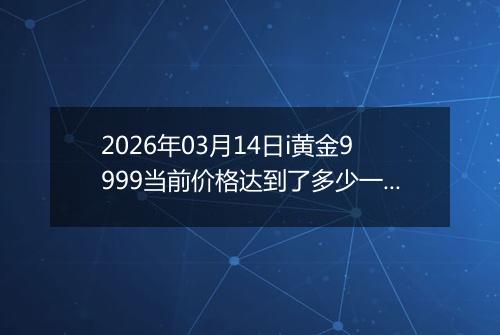 2026年03月14日i黄金9999当前价格达到了多少一克2026年03月14日