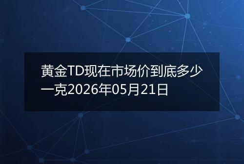 黄金TD现在市场价到底多少一克2026年05月21日
