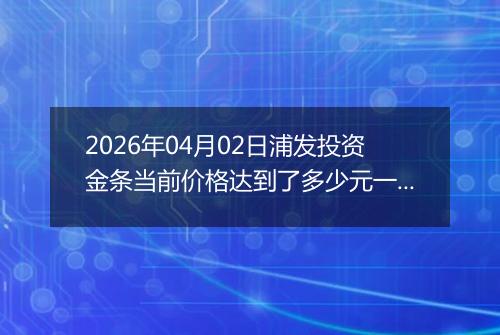2026年04月02日浦发投资金条当前价格达到了多少元一克2026年04月02日