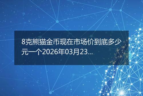 8克熊猫金币现在市场价到底多少元一个2026年03月23日