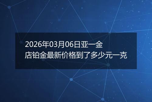 2026年03月06日亚一金店铂金最新价格到了多少元一克