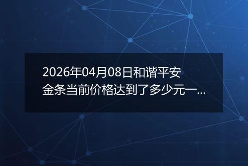2026年04月08日和谐平安金条当前价格达到了多少元一克2026年04月08日