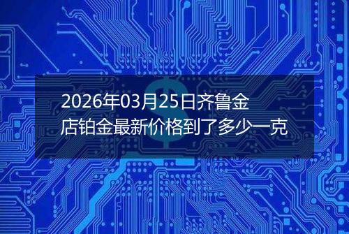 2026年03月25日齐鲁金店铂金最新价格到了多少一克