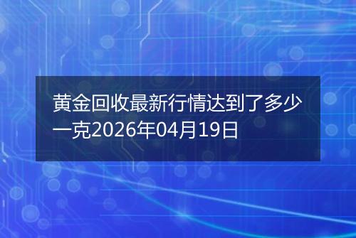 黄金回收最新行情达到了多少一克2026年04月19日