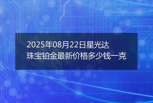 2025年08月22日星光达珠宝铂金最新价格多少钱一克