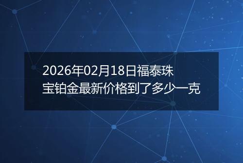 2026年02月18日福泰珠宝铂金最新价格到了多少一克
