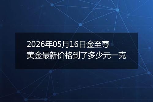 2026年05月16日金至尊黄金最新价格到了多少元一克